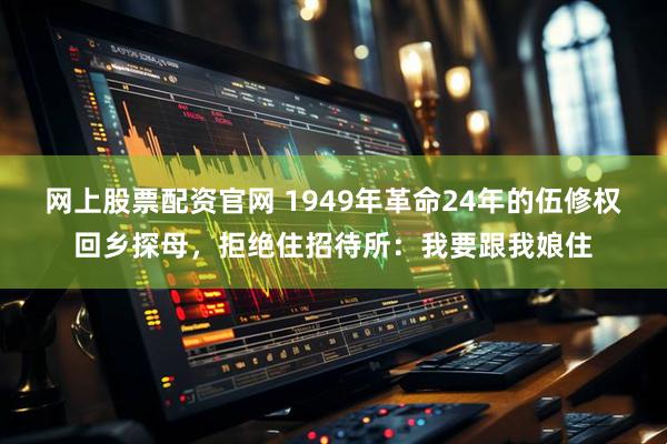 网上股票配资官网 1949年革命24年的伍修权回乡探母，拒绝住招待所：我要跟我娘住