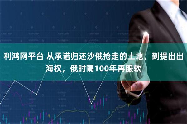 利鸿网平台 从承诺归还沙俄抢走的土地，到提出出海权，俄时隔100年再服软