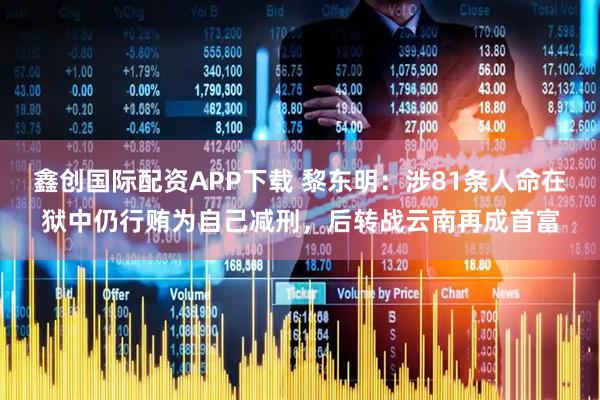 鑫创国际配资APP下载 黎东明：涉81条人命在狱中仍行贿为自己减刑，后转战云南再成首富