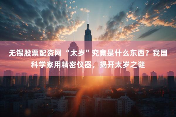 无锡股票配资网 “太岁”究竟是什么东西？我国科学家用精密仪器，揭开太岁之谜