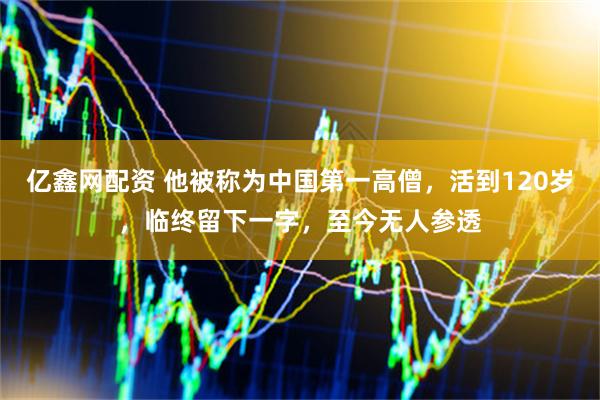 亿鑫网配资 他被称为中国第一高僧，活到120岁，临终留下一字，至今无人参透
