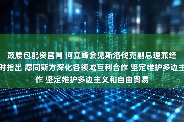 鼓腰包配资官网 何立峰会见斯洛伐克副总理兼经济部长萨科娃时指出 愿同斯方深化各领域互利合作 坚定维护多边主义和自由贸易