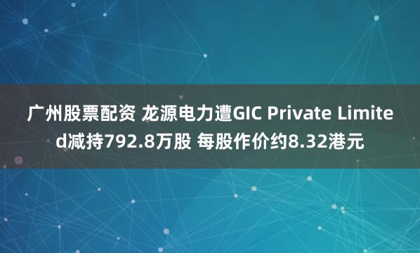 广州股票配资 龙源电力遭GIC Private Limited减持792.8万股 每股作价约8.32港元