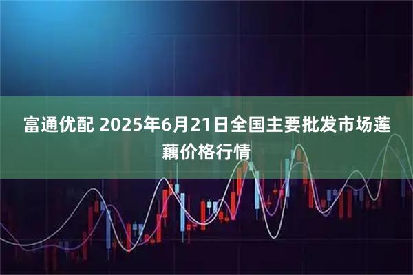 富通优配 2025年6月21日全国主要批发市场莲藕价格行情