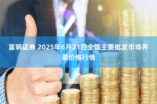 富明证券 2025年6月21日全国主要批发市场荠菜价格行情