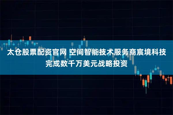 太仓股票配资官网 空间智能技术服务商宸境科技完成数千万美元战略投资