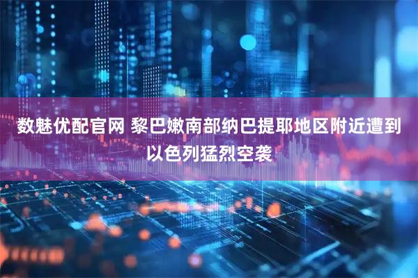 数魅优配官网 黎巴嫩南部纳巴提耶地区附近遭到以色列猛烈空袭