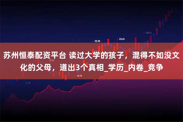 苏州恒泰配资平台 读过大学的孩子，混得不如没文化的父母，道出3个真相_学历_内卷_竞争