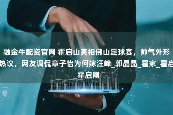 融金牛配资官网 霍启山亮相佛山足球赛，帅气外形引热议，网友调侃章子怡为何嫁汪峰_郭晶晶_霍家_霍启刚
