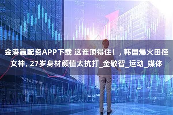 金港赢配资APP下载 这谁顶得住！, 韩国爆火田径女神, 27岁身材颜值太抗打_金敏智_运动_媒体