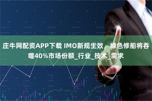 庄牛网配资APP下载 IMO新规生效，绿色修船将吞噬40%市场份额_行业_技术_需求