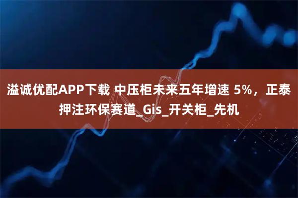 溢诚优配APP下载 中压柜未来五年增速 5%，正泰押注环保赛道_Gis_开关柜_先机