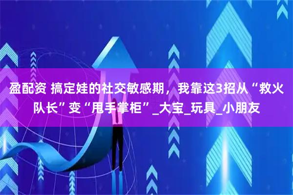 盈配资 搞定娃的社交敏感期，我靠这3招从“救火队长”变“甩手掌柜”_大宝_玩具_小朋友