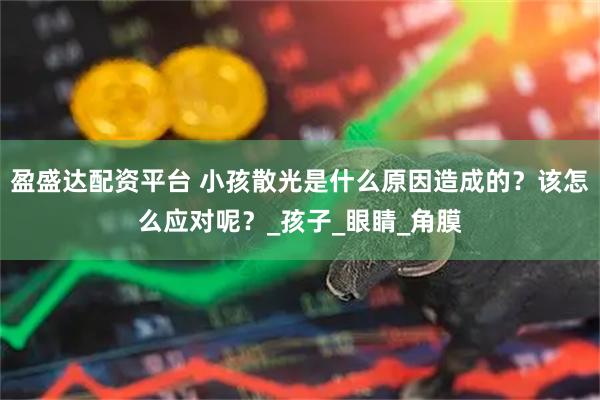 盈盛达配资平台 小孩散光是什么原因造成的？该怎么应对呢？_孩子_眼睛_角膜