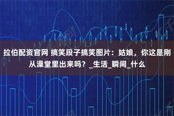 拉伯配资官网 搞笑段子搞笑图片：姑娘，你这是刚从澡堂里出来吗？_生活_瞬间_什么