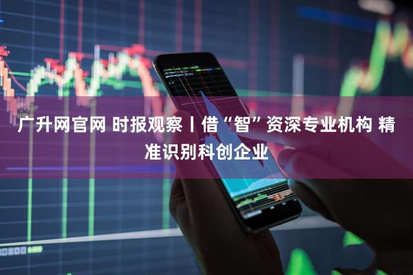 广升网官网 时报观察丨借“智”资深专业机构 精准识别科创企业