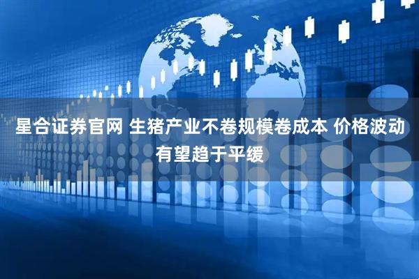 星合证券官网 生猪产业不卷规模卷成本 价格波动有望趋于平缓