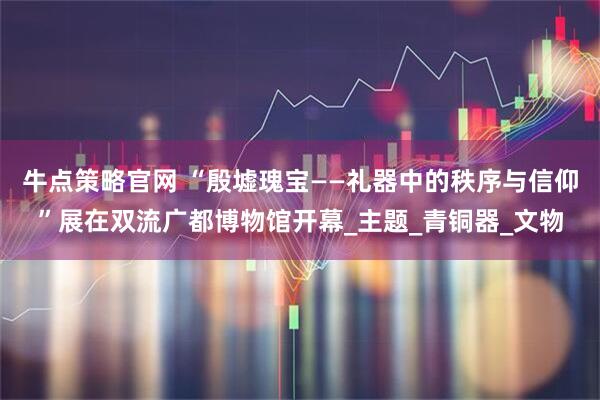 牛点策略官网 “殷墟瑰宝——礼器中的秩序与信仰”展在双流广都博物馆开幕_主题_青铜器_文物