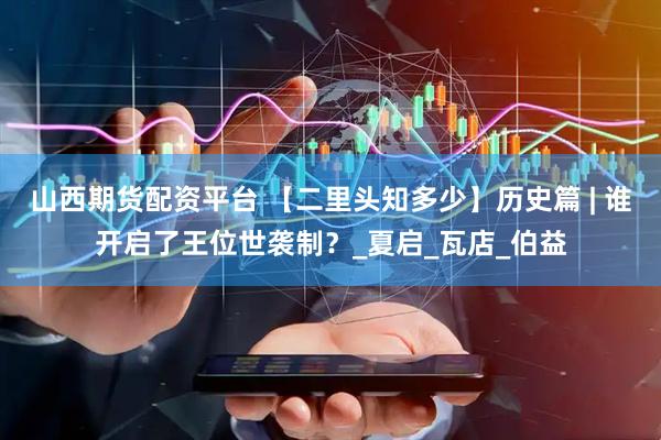 山西期货配资平台 【二里头知多少】历史篇 | 谁开启了王位世袭制？_夏启_瓦店_伯益