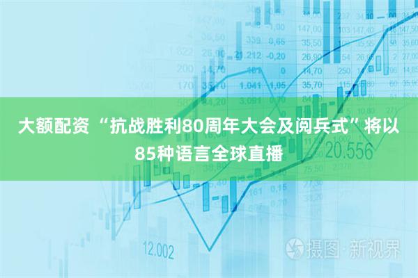 大额配资 “抗战胜利80周年大会及阅兵式”将以85种语言全球直播
