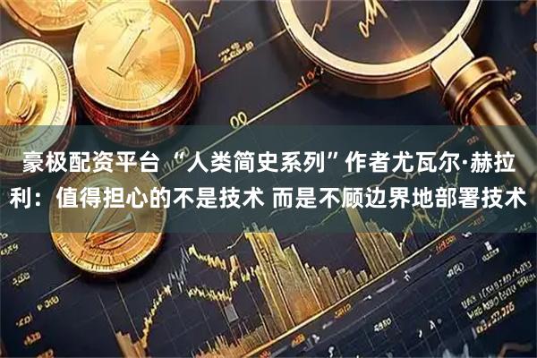 豪极配资平台 “人类简史系列”作者尤瓦尔·赫拉利：值得担心的不是技术 而是不顾边界地部署技术