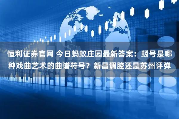 恒利证券官网 今日蚂蚁庄园最新答案：蚓号是哪种戏曲艺术的曲谱符号？新昌调腔还是苏州评弹