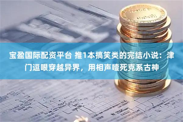 宝盈国际配资平台 推1本搞笑类的完结小说：津门逗哏穿越异界，用相声噎死克系古神