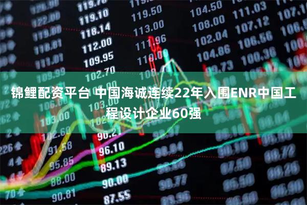 锦鲤配资平台 中国海诚连续22年入围ENR中国工程设计企业60强