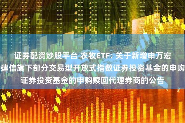 证券配资炒股平台 农牧ETF: 关于新增申万宏源证券有限公司等为建信旗下部分交易型开放式指数证券投资基金的申购赎回代理券商的公告