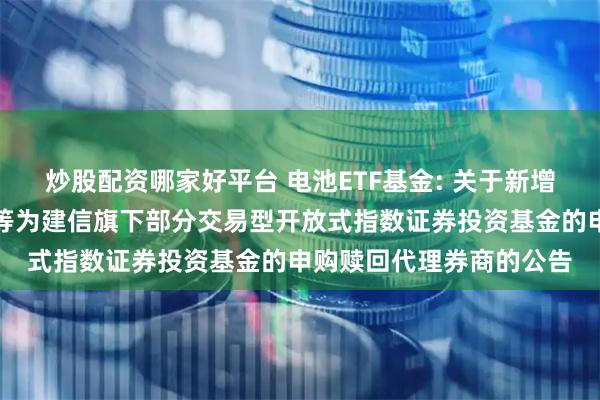 炒股配资哪家好平台 电池ETF基金: 关于新增申万宏源证券有限公司等为建信旗下部分交易型开放式指数证券投资基金的申购赎回代理券商的公告