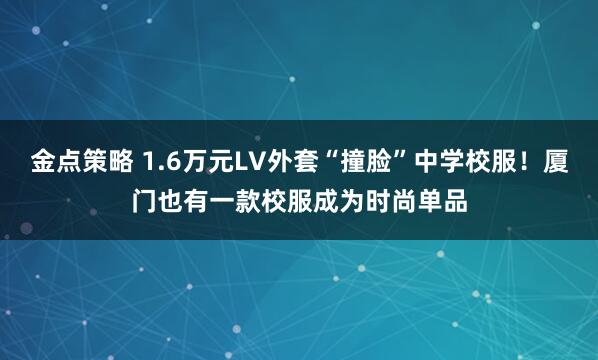 金点策略 1.6万元LV外套“撞脸”中学校服！厦门也有一款校服成为时尚单品
