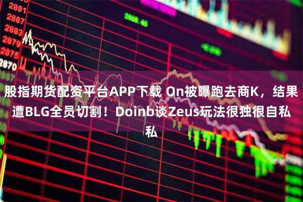 股指期货配资平台APP下载 On被曝跑去商K，结果遭BLG全员切割！Doinb谈Zeus玩法很独很自私