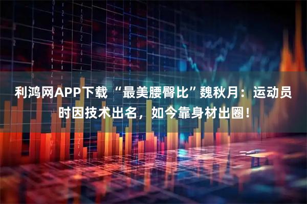 利鸿网APP下载 “最美腰臀比”魏秋月：运动员时因技术出名，如今靠身材出圈！