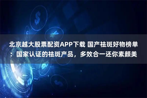 北京越大股票配资APP下载 国产祛斑好物榜单：国家认证的祛斑产品，多效合一还你素颜美