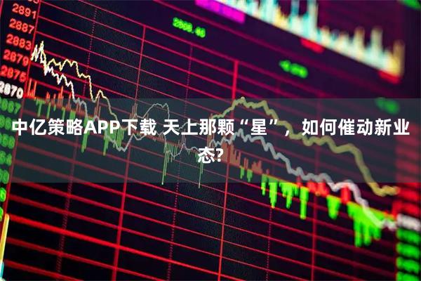 中亿策略APP下载 天上那颗“星”，如何催动新业态?