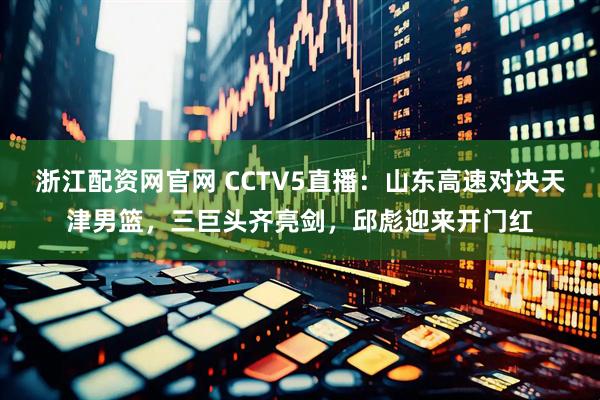 浙江配资网官网 CCTV5直播：山东高速对决天津男篮，三巨头齐亮剑，邱彪迎来开门红