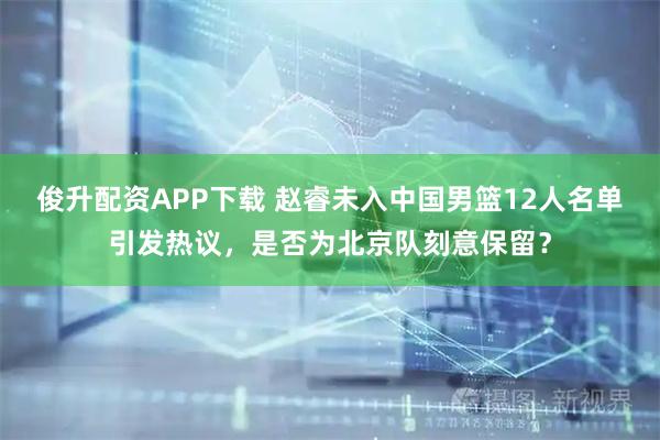 俊升配资APP下载 赵睿未入中国男篮12人名单引发热议，是否为北京队刻意保留？