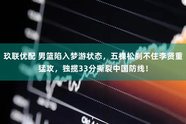 玖联优配 男篮陷入梦游状态，五棵松刹不住李贤重猛攻，独揽33分撕裂中国防线！