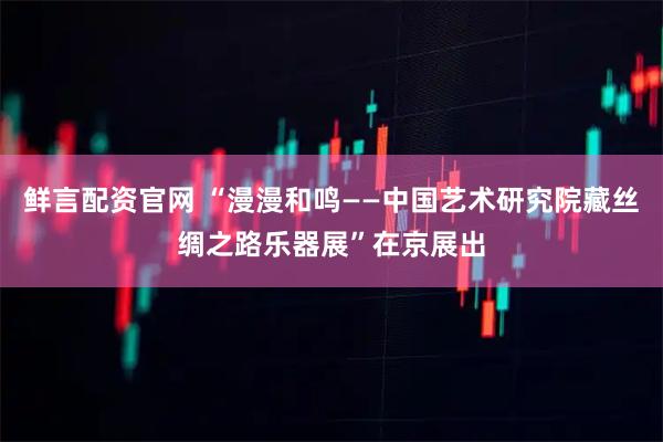 鲜言配资官网 “漫漫和鸣——中国艺术研究院藏丝绸之路乐器展”在京展出