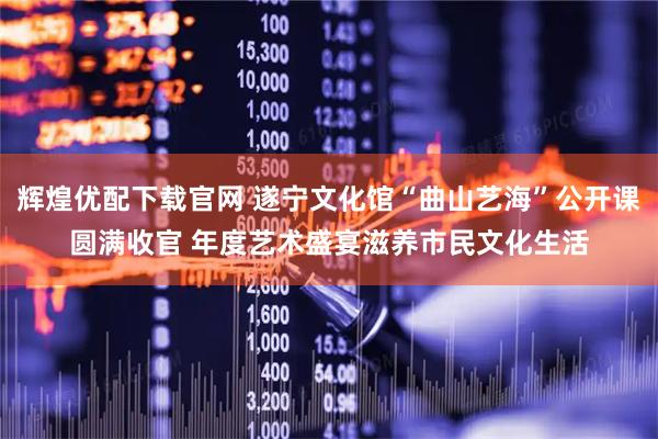 辉煌优配下载官网 遂宁文化馆“曲山艺海”公开课圆满收官 年度艺术盛宴滋养市民文化生活