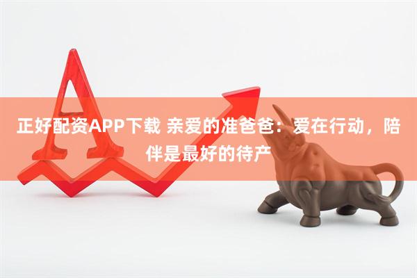 正好配资APP下载 亲爱的准爸爸：爱在行动，陪伴是最好的待产