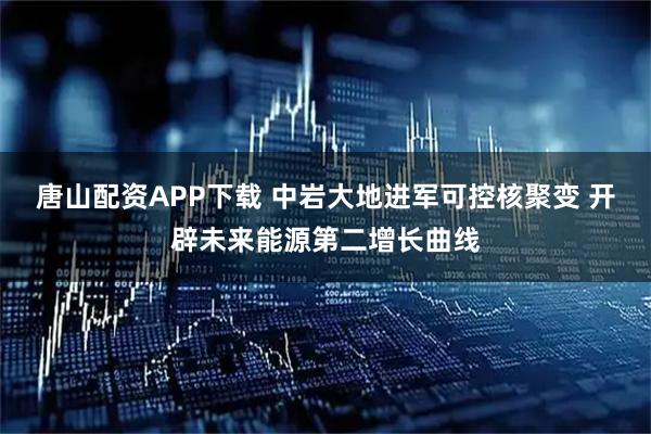 唐山配资APP下载 中岩大地进军可控核聚变 开辟未来能源第二增长曲线