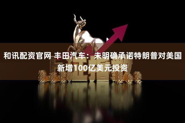 和讯配资官网 丰田汽车：未明确承诺特朗普对美国新增100亿美元投资