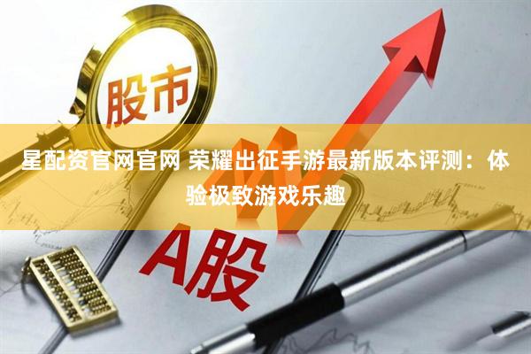星配资官网官网 荣耀出征手游最新版本评测：体验极致游戏乐趣