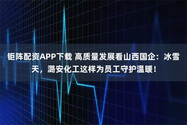 钜阵配资APP下载 高质量发展看山西国企：冰雪天，潞安化工这样为员工守护温暖！