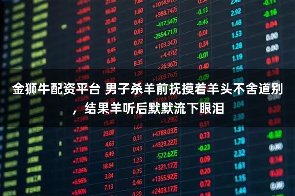 金狮牛配资平台 男子杀羊前抚摸着羊头不舍道别，结果羊听后默默流下眼泪