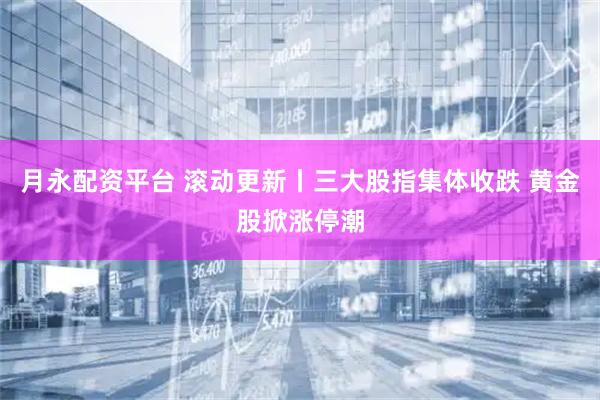 月永配资平台 滚动更新丨三大股指集体收跌 黄金股掀涨停潮