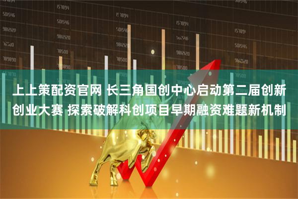 上上策配资官网 长三角国创中心启动第二届创新创业大赛 探索破解科创项目早期融资难题新机制