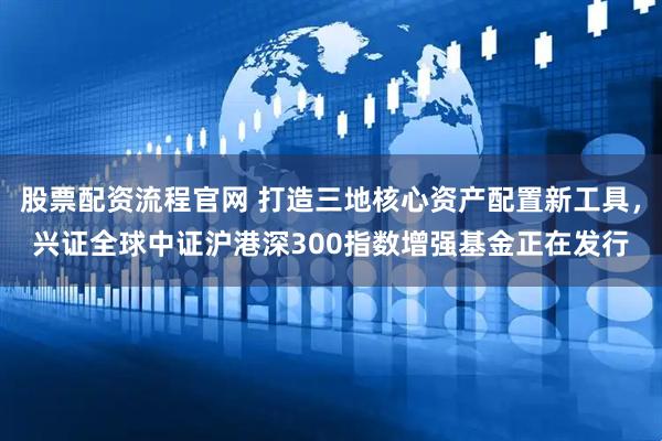 股票配资流程官网 打造三地核心资产配置新工具，兴证全球中证沪港深300指数增强基金正在发行