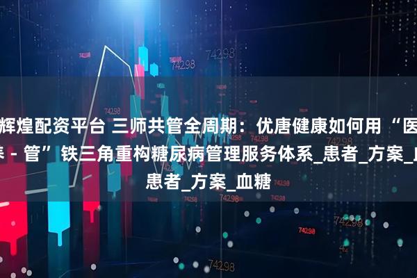 辉煌配资平台 三师共管全周期：优唐健康如何用 “医 - 养 - 管” 铁三角重构糖尿病管理服务体系_患者_方案_血糖